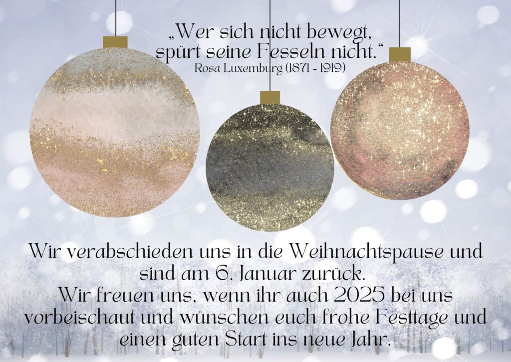 Bild mit drei Weihnachtskugel und dem Text:
„Wer sich nicht bewegt,
spürt seine Fesseln nicht.“
Rosa Luxemburg (1871 – 1919)
Wir verabschieden uns in die Weihnachtspause und sind am 6. Januar zurück. 
Wir freuen uns, wenn ihr auch 2025 bei uns vorbeischaut und wünschen euch frohe Festtage und einen guten Start ins neue Jahr.