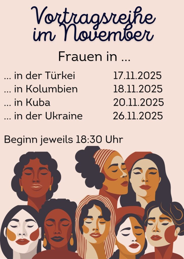 Flyer der Vortragsreihe Frauen in...
in der Türkei 17.11.2025
... in Kolumbien 18.11.2025
... in Kuba 20.11.2025
... in der Ukraine 26.11.2025
Beginn jeweils 18:30 Uhr